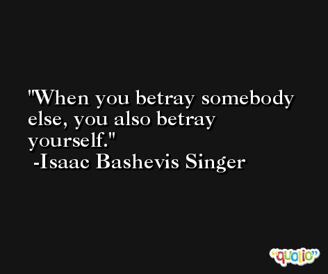 When you betray somebody else, you also betray yourself. -Isaac Bashevis Singer