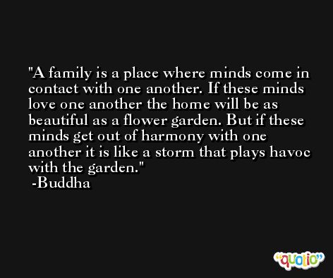 A family is a place where minds come in contact with one another. If these minds love one another the home will be as beautiful as a flower garden. But if these minds get out of harmony with one another it is like a storm that plays havoc with the garden. -Buddha
