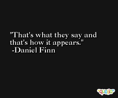 That's what they say and that's how it appears. -Daniel Finn