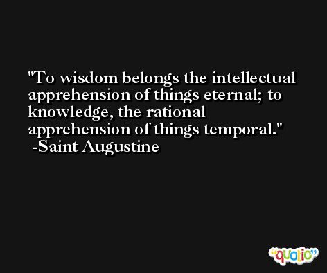 To wisdom belongs the intellectual apprehension of things eternal; to knowledge, the rational apprehension of things temporal. -Saint Augustine