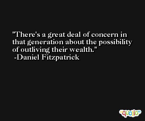 There's a great deal of concern in that generation about the possibility of outliving their wealth. -Daniel Fitzpatrick