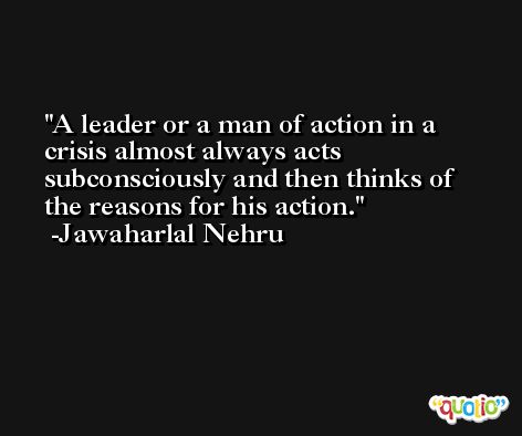 A leader or a man of action in a crisis almost always acts subconsciously and then thinks of the reasons for his action. -Jawaharlal Nehru