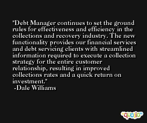 Debt Manager continues to set the ground rules for effectiveness and efficiency in the collections and recovery industry. The new functionality provides our financial services and debt servicing clients with streamlined information required to execute a collection strategy for the entire customer relationship, resulting in improved collections rates and a quick return on investment. -Dale Williams