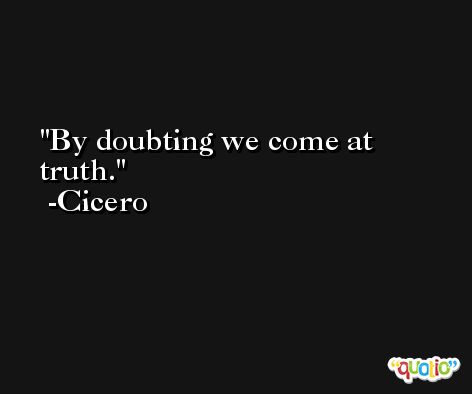 By doubting we come at truth. -Cicero