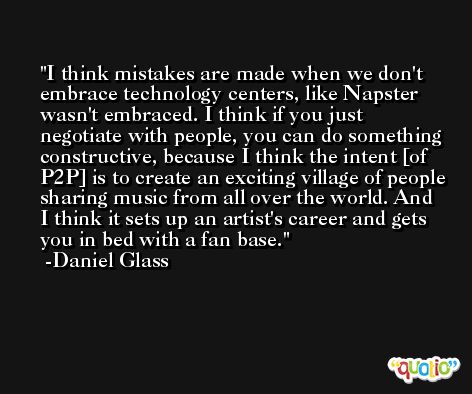 I think mistakes are made when we don't embrace technology centers, like Napster wasn't embraced. I think if you just negotiate with people, you can do something constructive, because I think the intent [of P2P] is to create an exciting village of people sharing music from all over the world. And I think it sets up an artist's career and gets you in bed with a fan base. -Daniel Glass