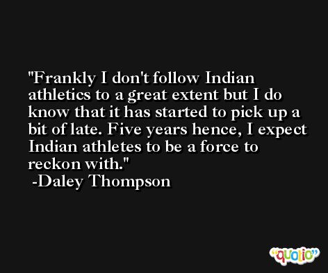 Frankly I don't follow Indian athletics to a great extent but I do know that it has started to pick up a bit of late. Five years hence, I expect Indian athletes to be a force to reckon with. -Daley Thompson