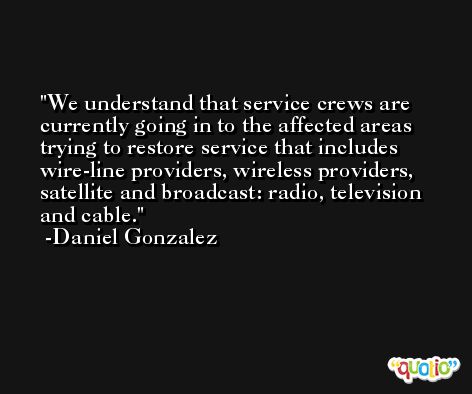 We understand that service crews are currently going in to the affected areas trying to restore service that includes wire-line providers, wireless providers, satellite and broadcast: radio, television and cable. -Daniel Gonzalez