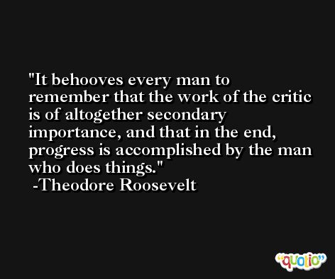 It behooves every man to remember that the work of the critic is of altogether secondary importance, and that in the end, progress is accomplished by the man who does things. -Theodore Roosevelt