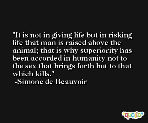 It is not in giving life but in risking life that man is raised above the animal; that is why superiority has been accorded in humanity not to the sex that brings forth but to that which kills. -Simone de Beauvoir