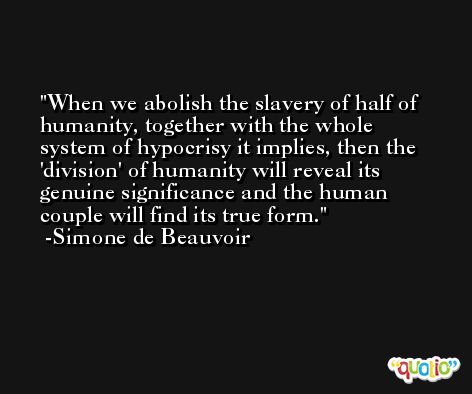 When we abolish the slavery of half of humanity, together with the whole system of hypocrisy it implies, then the 'division' of humanity will reveal its genuine significance and the human couple will find its true form. -Simone de Beauvoir