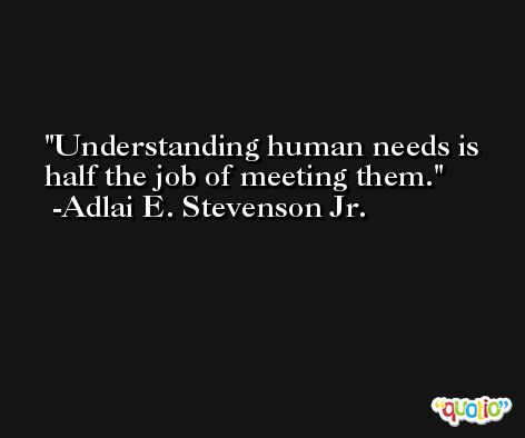 Understanding human needs is half the job of meeting them. -Adlai E. Stevenson Jr.