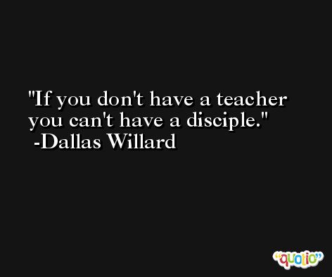If you don't have a teacher you can't have a disciple. -Dallas Willard