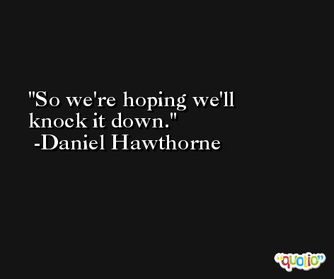 So we're hoping we'll knock it down. -Daniel Hawthorne