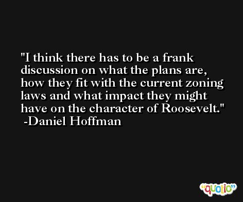 I think there has to be a frank discussion on what the plans are, how they fit with the current zoning laws and what impact they might have on the character of Roosevelt. -Daniel Hoffman