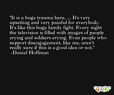 It is a huge trauma here, ... It's very upsetting and very painful for everybody. It's like this huge family fight. Every night the television is filled with images of people crying and soldiers crying. Even people who support disengagement, like me, aren't really sure if this is a good idea or not. -Daniel Hoffman