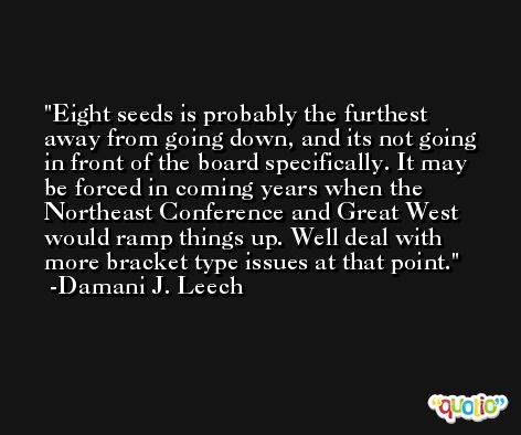 Eight seeds is probably the furthest away from going down, and its not going in front of the board specifically. It may be forced in coming years when the Northeast Conference and Great West would ramp things up. Well deal with more bracket type issues at that point. -Damani J. Leech