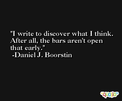 I write to discover what I think. After all, the bars aren't open that early. -Daniel J. Boorstin