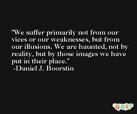 We suffer primarily not from our vices or our weaknesses, but from our illusions. We are haunted, not by reality, but by those images we have put in their place. -Daniel J. Boorstin