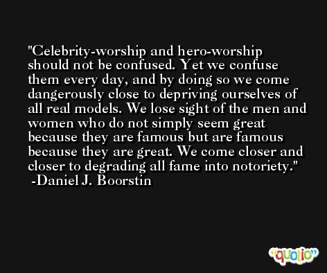 Celebrity-worship and hero-worship should not be confused. Yet we confuse them every day, and by doing so we come dangerously close to depriving ourselves of all real models. We lose sight of the men and women who do not simply seem great because they are famous but are famous because they are great. We come closer and closer to degrading all fame into notoriety. -Daniel J. Boorstin