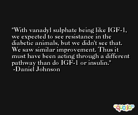 With vanadyl sulphate being like IGF-1, we expected to see resistance in the diabetic animals, but we didn't see that. We saw similar improvement. Thus it must have been acting through a different pathway than do IGF-1 or insulin. -Daniel Johnson