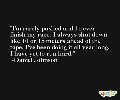 I'm rarely pushed and I never finish my race. I always shut down like 10 or 15 meters ahead of the tape. I've been doing it all year long. I have yet to run hard. -Daniel Johnson