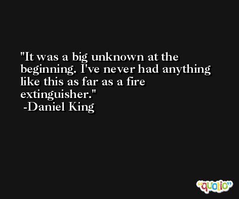 It was a big unknown at the beginning. I've never had anything like this as far as a fire extinguisher. -Daniel King