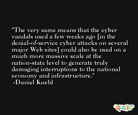 The very same means that the cyber vandals used a few weeks ago [in the denial-of-service cyber attacks on several major Web sites] could also be used on a much more massive scale at the nation-state level to generate truly damaging interruptions to the national economy and infrastructure. -Daniel Kuehl