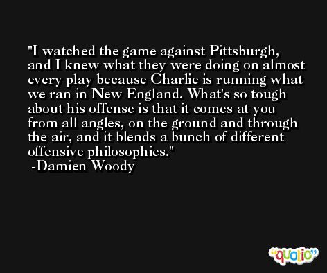 I watched the game against Pittsburgh, and I knew what they were doing on almost every play because Charlie is running what we ran in New England. What's so tough about his offense is that it comes at you from all angles, on the ground and through the air, and it blends a bunch of different offensive philosophies. -Damien Woody