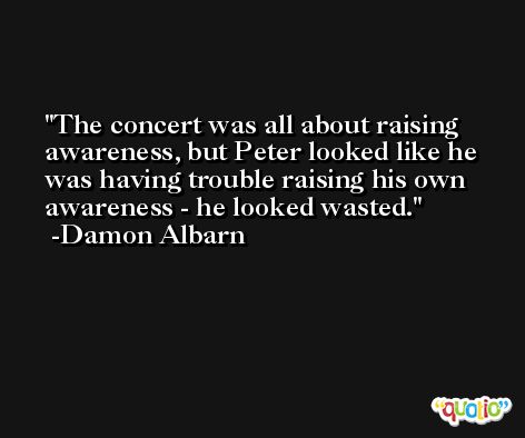 The concert was all about raising awareness, but Peter looked like he was having trouble raising his own awareness - he looked wasted. -Damon Albarn