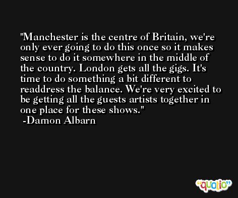 Manchester is the centre of Britain, we're only ever going to do this once so it makes sense to do it somewhere in the middle of the country. London gets all the gigs. It's time to do something a bit different to readdress the balance. We're very excited to be getting all the guests artists together in one place for these shows. -Damon Albarn