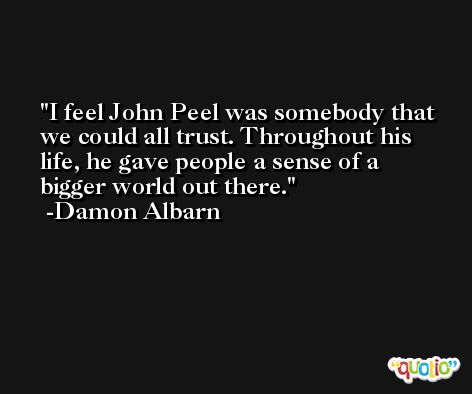 I feel John Peel was somebody that we could all trust. Throughout his life, he gave people a sense of a bigger world out there. -Damon Albarn