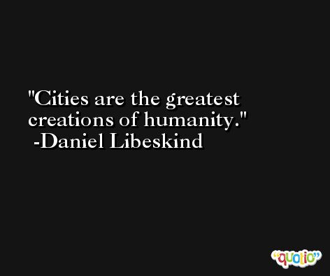 Cities are the greatest creations of humanity. -Daniel Libeskind