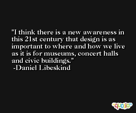 I think there is a new awareness in this 21st century that design is as important to where and how we live as it is for museums, concert halls and civic buildings. -Daniel Libeskind