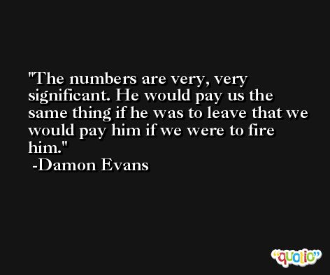 The numbers are very, very significant. He would pay us the same thing if he was to leave that we would pay him if we were to fire him. -Damon Evans