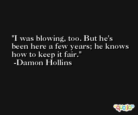 I was blowing, too. But he's been here a few years; he knows how to keep it fair. -Damon Hollins