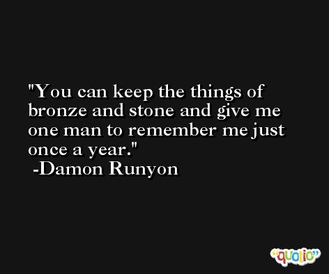 You can keep the things of bronze and stone and give me one man to remember me just once a year. -Damon Runyon