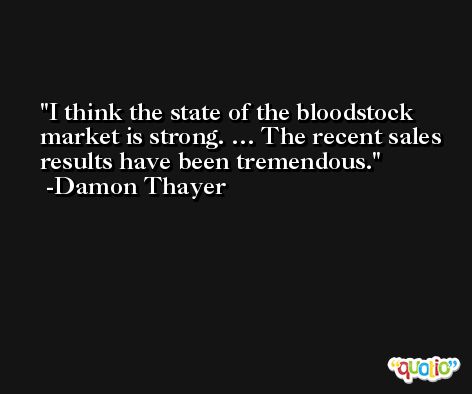 I think the state of the bloodstock market is strong. … The recent sales results have been tremendous. -Damon Thayer