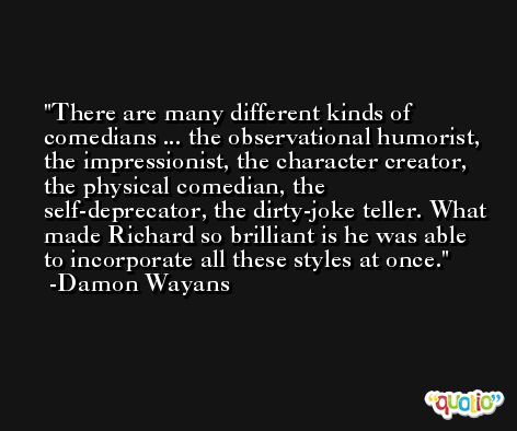 There are many different kinds of comedians ... the observational humorist, the impressionist, the character creator, the physical comedian, the self-deprecator, the dirty-joke teller. What made Richard so brilliant is he was able to incorporate all these styles at once. -Damon Wayans