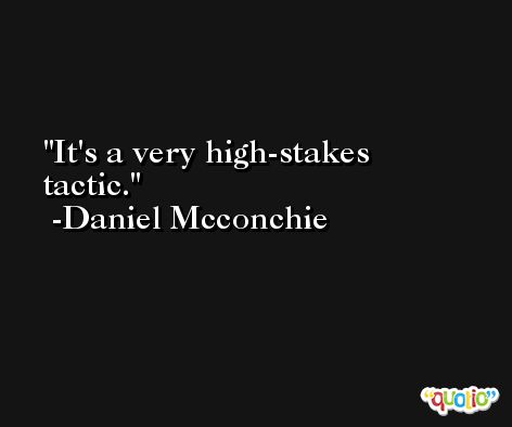 It's a very high-stakes tactic. -Daniel Mcconchie
