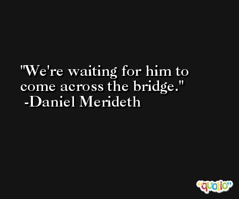 We're waiting for him to come across the bridge. -Daniel Merideth