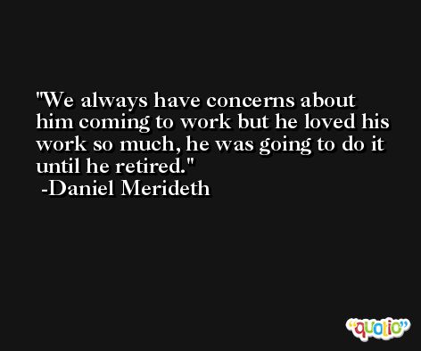 We always have concerns about him coming to work but he loved his work so much, he was going to do it until he retired. -Daniel Merideth