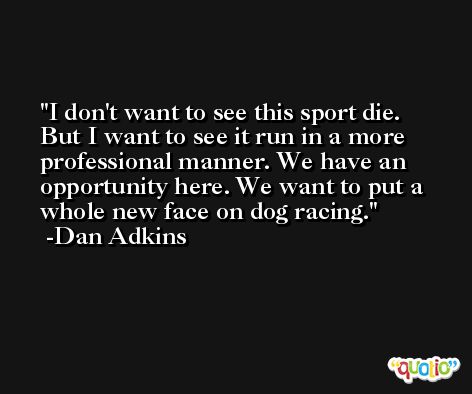 I don't want to see this sport die. But I want to see it run in a more professional manner. We have an opportunity here. We want to put a whole new face on dog racing. -Dan Adkins