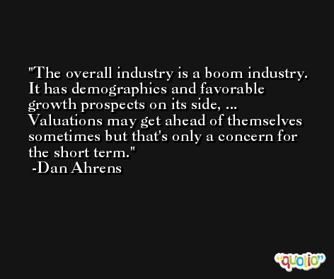 The overall industry is a boom industry. It has demographics and favorable growth prospects on its side, ... Valuations may get ahead of themselves sometimes but that's only a concern for the short term. -Dan Ahrens