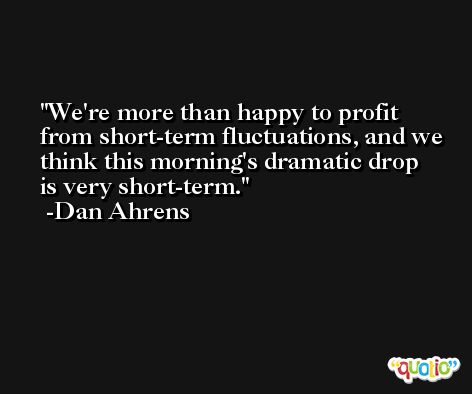 We're more than happy to profit from short-term fluctuations, and we think this morning's dramatic drop is very short-term. -Dan Ahrens