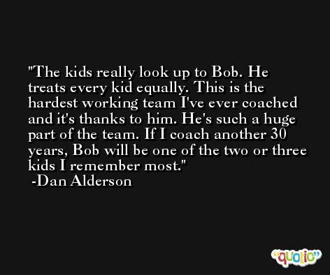 The kids really look up to Bob. He treats every kid equally. This is the hardest working team I've ever coached and it's thanks to him. He's such a huge part of the team. If I coach another 30 years, Bob will be one of the two or three kids I remember most. -Dan Alderson
