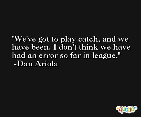 We've got to play catch, and we have been. I don't think we have had an error so far in league. -Dan Ariola