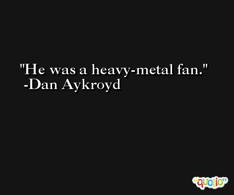 He was a heavy-metal fan. -Dan Aykroyd