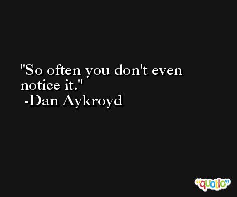 So often you don't even notice it. -Dan Aykroyd