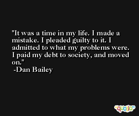 It was a time in my life. I made a mistake. I pleaded guilty to it. I admitted to what my problems were. I paid my debt to society, and moved on. -Dan Bailey
