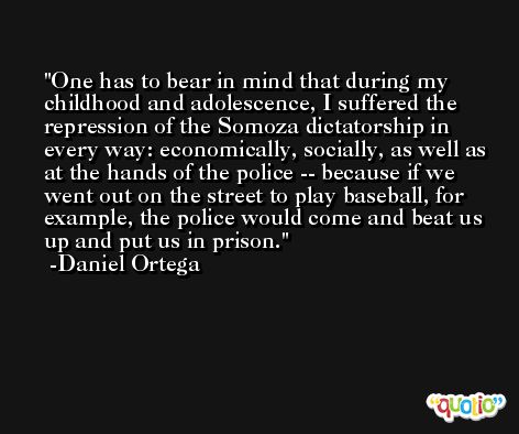One has to bear in mind that during my childhood and adolescence, I suffered the repression of the Somoza dictatorship in every way: economically, socially, as well as at the hands of the police -- because if we went out on the street to play baseball, for example, the police would come and beat us up and put us in prison. -Daniel Ortega